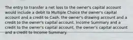 The entry to transfer a net loss to the owner's capital account would include a debit to Multiple Choice the owner's capital account and a credit to Cash. the owner's drawing account and a credit to the owner's capital account. Income Summary and a credit to the owner's capital account. the owner's capital account and a credit to Income Summary.