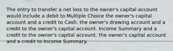 The entry to transfer a net loss to the owner's capital account would include a debit to Multiple Choice the owner's capital account and a credit to Cash. the owner's drawing account and a credit to the owner's capital account. Income Summary and a credit to the owner's capital account. the owner's capital account and a credit to Income Summary.