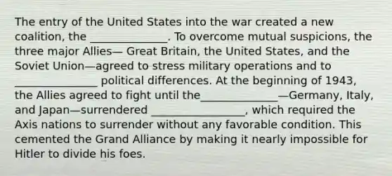 The entry of the United States into the war created a new coalition, the ______________. To overcome mutual suspicions, the three major Allies— Great Britain, the United States, and the Soviet Union—agreed to stress military operations and to _______________ political differences. At the beginning of 1943, the Allies agreed to fight until the______________—Germany, Italy, and Japan—surrendered _________________, which required the Axis nations to surrender without any favorable condition. This cemented the Grand Alliance by making it nearly impossible for Hitler to divide his foes.