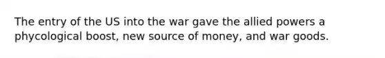 The entry of the US into the war gave the allied powers a phycological boost, new source of money, and war goods.