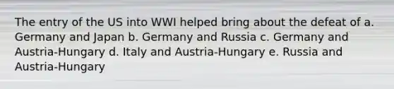 The entry of the US into WWI helped bring about the defeat of a. Germany and Japan b. Germany and Russia c. Germany and Austria-Hungary d. Italy and Austria-Hungary e. Russia and Austria-Hungary