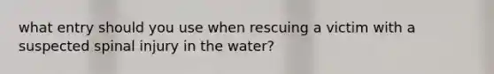 what entry should you use when rescuing a victim with a suspected spinal injury in the water?