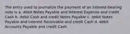 The entry used to journalize the payment of an interest-bearing note is a. debit Notes Payable and Interest Expense and credit Cash b. debit Cash and credit Notes Payable c. debit Notes Payable and Interest Receivable and credit Cash d. debit Accounts Payable and credit Cash