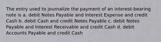 The entry used to journalize the payment of an interest-bearing note is a. debit Notes Payable and Interest Expense and credit Cash b. debit Cash and credit Notes Payable c. debit Notes Payable and Interest Receivable and credit Cash d. debit Accounts Payable and credit Cash