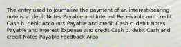 The entry used to journalize the payment of an interest-bearing note is a. debit Notes Payable and Interest Receivable and credit Cash b. debit Accounts Payable and credit Cash c. debit Notes Payable and Interest Expense and credit Cash d. debit Cash and credit Notes Payable Feedback Area