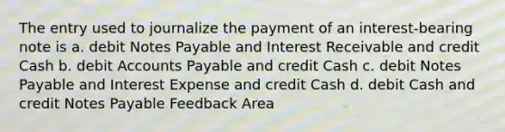 The entry used to journalize the payment of an interest-bearing note is a. debit Notes Payable and Interest Receivable and credit Cash b. debit Accounts Payable and credit Cash c. debit Notes Payable and Interest Expense and credit Cash d. debit Cash and credit Notes Payable Feedback Area