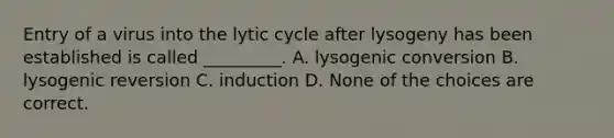 Entry of a virus into the lytic cycle after lysogeny has been established is called _________. A. lysogenic conversion B. lysogenic reversion C. induction D. None of the choices are correct.