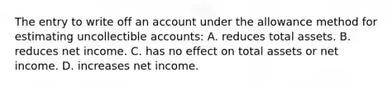 The entry to write off an account under the allowance method for estimating uncollectible accounts: A. reduces total assets. B. reduces net income. C. has no effect on total assets or net income. D. increases net income.