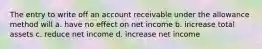 The entry to write off an account receivable under the allowance method will a. have no effect on net income b. increase total assets c. reduce net income d. increase net income