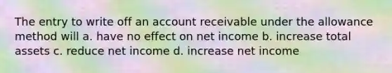 The entry to write off an account receivable under the allowance method will a. have no effect on net income b. increase total assets c. reduce net income d. increase net income