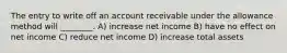 The entry to write off an account receivable under the allowance method will ________. A) increase net income B) have no effect on net income C) reduce net income D) increase total assets