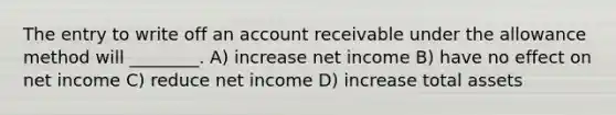 The entry to write off an account receivable under the allowance method will ________. A) increase net income B) have no effect on net income C) reduce net income D) increase total assets