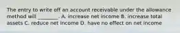 The entry to write off an account receivable under the allowance method will​ ________. A. increase net income B. increase total assets C. reduce net income D. have no effect on net income