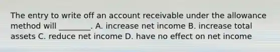 The entry to write off an account receivable under the allowance method will​ ________. A. increase net income B. increase total assets C. reduce net income D. have no effect on net income