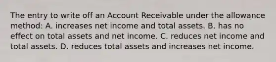 The entry to write off an Account Receivable under the allowance​ method: A. increases net income and total assets. B. has no effect on total assets and net income. C. reduces net income and total assets. D. reduces total assets and increases net income.