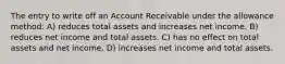 The entry to write off an Account Receivable under the allowance method: A) reduces total assets and increases net income. B) reduces net income and total assets. C) has no effect on total assets and net income. D) increases net income and total assets.