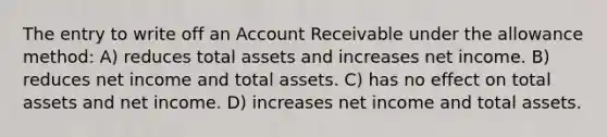 The entry to write off an Account Receivable under the allowance method: A) reduces total assets and increases net income. B) reduces net income and total assets. C) has no effect on total assets and net income. D) increases net income and total assets.