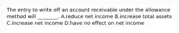 The entry to write off an account receivable under the allowance method will ________. A.reduce net income B.increase total assets C.increase net income D.have no effect on net income