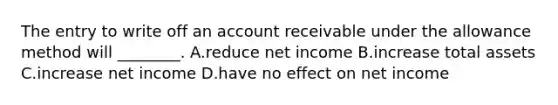 The entry to write off an account receivable under the allowance method will ________. A.reduce net income B.increase total assets C.increase net income D.have no effect on net income