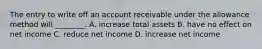 The entry to write off an account receivable under the allowance method will​ ________. A. increase total assets B. have no effect on net income C. reduce net income D. increase net income