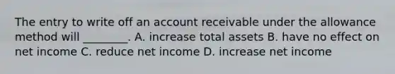 The entry to write off an account receivable under the allowance method will​ ________. A. increase total assets B. have no effect on net income C. reduce net income D. increase net income