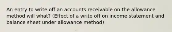 An entry to write off an accounts receivable on the allowance method will what? (Effect of a write off on income statement and balance sheet under allowance method)