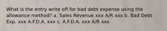 What is the entry write off for bad debt expense using the allowance method? a. Sales Revenue xxx A/R xxx b. Bad Debt Exp. xxx A.F.D.A. xxx c. A.F.D.A. xxx A/R xxx