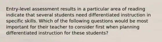 Entry-level assessment results in a particular area of reading indicate that several students need differentiated instruction in specific skills. Which of the following questions would be most important for their teacher to consider first when planning differentiated instruction for these students?