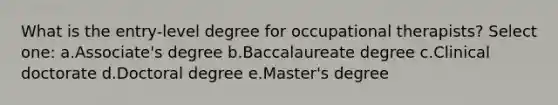 What is the entry-level degree for occupational therapists? Select one: a.Associate's degree b.Baccalaureate degree c.Clinical doctorate d.Doctoral degree e.Master's degree