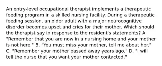 An entry-level occupational therapist implements a therapeutic feeding program in a skilled nursing facility. During a therapeutic feeding session, an older adult with a major neurocognitive disorder becomes upset and cries for their mother. Which should the therapist say in response to the resident's statements? A. "Remember that you are now in a nursing home and your mother is not here." B. "You must miss your mother, tell me about her." C. "Remember your mother passed away years ago." D. "I will tell the nurse that you want your mother contacted."