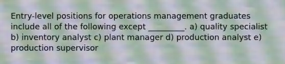 Entry-level positions for operations management graduates include all of the following except _________. a) quality specialist b) inventory analyst c) plant manager d) production analyst e) production supervisor