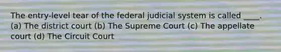 The entry-level tear of the federal judicial system is called ____. (a) The district court (b) The Supreme Court (c) The appellate court (d) The Circuit Court