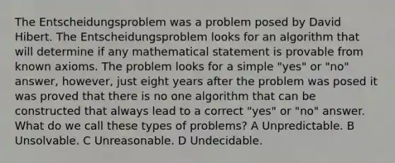 The Entscheidungsproblem was a problem posed by David Hibert. The Entscheidungsproblem looks for an algorithm that will determine if any mathematical statement is provable from known axioms. The problem looks for a simple "yes" or "no" answer, however, just eight years after the problem was posed it was proved that there is no one algorithm that can be constructed that always lead to a correct "yes" or "no" answer. What do we call these types of problems? A Unpredictable. B Unsolvable. C Unreasonable. D Undecidable.