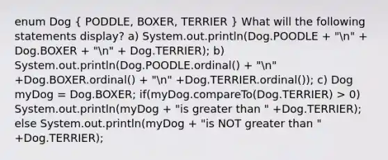 enum Dog ( PODDLE, BOXER, TERRIER ) What will the following statements display? a) System.out.println(Dog.POODLE + "n" + Dog.BOXER + "n" + Dog.TERRIER); b) System.out.println(Dog.POODLE.ordinal() + "n" +Dog.BOXER.ordinal() + "n" +Dog.TERRIER.ordinal()); c) Dog myDog = Dog.BOXER; if(myDog.compareTo(Dog.TERRIER) > 0) System.out.println(myDog + "is greater than " +Dog.TERRIER); else System.out.println(myDog + "is NOT greater than " +Dog.TERRIER);