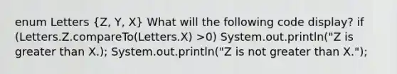 enum Letters (Z, Y, X) What will the following code display? if (Letters.Z.compareTo(Letters.X) >0) System.out.println("Z is greater than X.); System.out.println("Z is not greater than X.");