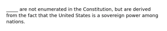 _____ are not enumerated in the Constitution, but are derived from the fact that the United States is a sovereign power among nations.