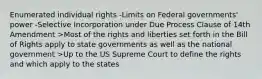 Enumerated individual rights -Limits on Federal governments' power -Selective Incorporation under Due Process Clause of 14th Amendment >Most of the rights and liberties set forth in the Bill of Rights apply to state governments as well as the national government >Up to the US Supreme Court to define the rights and which apply to the states