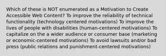 Which of these is NOT enumerated as a Motivation to Create Accessible Web Content? To improve the reliability of technical functionality (technology centered motivations) To improve the lives of people with disabilities (human-centered motivations) To capitalize on the a wider audience or consumer base (marketing or economic-centered motivations) To avoid lawsuits and/or bad press (public relations and punishment-centered motivations)