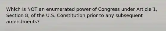 Which is NOT an enumerated power of Congress under Article 1, Section 8, of the U.S. Constitution prior to any subsequent amendments?