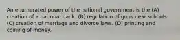 An enumerated power of the national government is the (A) creation of a national bank. (B) regulation of guns near schools. (C) creation of marriage and divorce laws. (D) printing and coining of money.