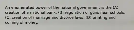 An enumerated power of the national government is the (A) creation of a national bank. (B) regulation of guns near schools. (C) creation of marriage and divorce laws. (D) printing and coining of money.