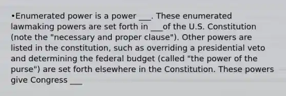 •Enumerated power is a power ___. These enumerated lawmaking powers are set forth in ___of the U.S. Constitution (note the "necessary and proper clause"). Other powers are listed in the constitution, such as overriding a presidential veto and determining the federal budget (called "the power of the purse") are set forth elsewhere in the Constitution. These powers give Congress ___