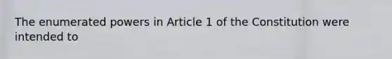 The enumerated powers in Article 1 of the Constitution were intended to