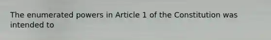 The enumerated powers in Article 1 of the Constitution was intended to