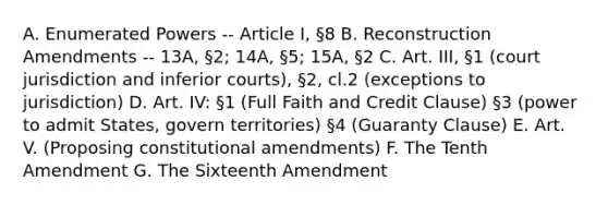 A. Enumerated Powers -- Article I, §8 B. Reconstruction Amendments -- 13A, §2; 14A, §5; 15A, §2 C. Art. III, §1 (court jurisdiction and inferior courts), §2, cl.2 (exceptions to jurisdiction) D. Art. IV: §1 (Full Faith and Credit Clause) §3 (power to admit States, govern territories) §4 (Guaranty Clause) E. Art. V. (Proposing constitutional amendments) F. The Tenth Amendment G. The Sixteenth Amendment