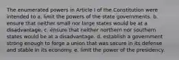 The enumerated powers in Article I of the Constitution were intended to a. limit the powers of the state governments. b. ensure that neither small nor large states would be at a disadvantage. c. ensure that neither northern nor southern states would be at a disadvantage. d. establish a government strong enough to forge a union that was secure in its defense and stable in its economy. e. limit the power of the presidency.