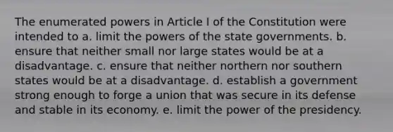 The enumerated powers in Article I of the Constitution were intended to a. limit the powers of the state governments. b. ensure that neither small nor large states would be at a disadvantage. c. ensure that neither northern nor southern states would be at a disadvantage. d. establish a government strong enough to forge a union that was secure in its defense and stable in its economy. e. limit the power of the presidency.