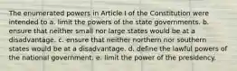 The enumerated powers in Article I of the Constitution were intended to a. limit the powers of the state governments. b. ensure that neither small nor large states would be at a disadvantage. c. ensure that neither northern nor southern states would be at a disadvantage. d. define the lawful powers of the national government. e. limit the power of the presidency.