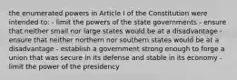 the enumerated powers in Article I of the Constitution were intended to: - limit the powers of the state governments - ensure that neither small nor large states would be at a disadvantage - ensure that neither northern nor southern states would be at a disadvantage - establish a government strong enough to forge a union that was secure in its defense and stable in its economy - limit the power of the presidency