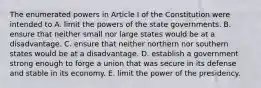 The enumerated powers in Article I of the Constitution were intended to A. limit the powers of the state governments. B. ensure that neither small nor large states would be at a disadvantage. C. ensure that neither northern nor southern states would be at a disadvantage. D. establish a government strong enough to forge a union that was secure in its defense and stable in its economy. E. limit the power of the presidency.